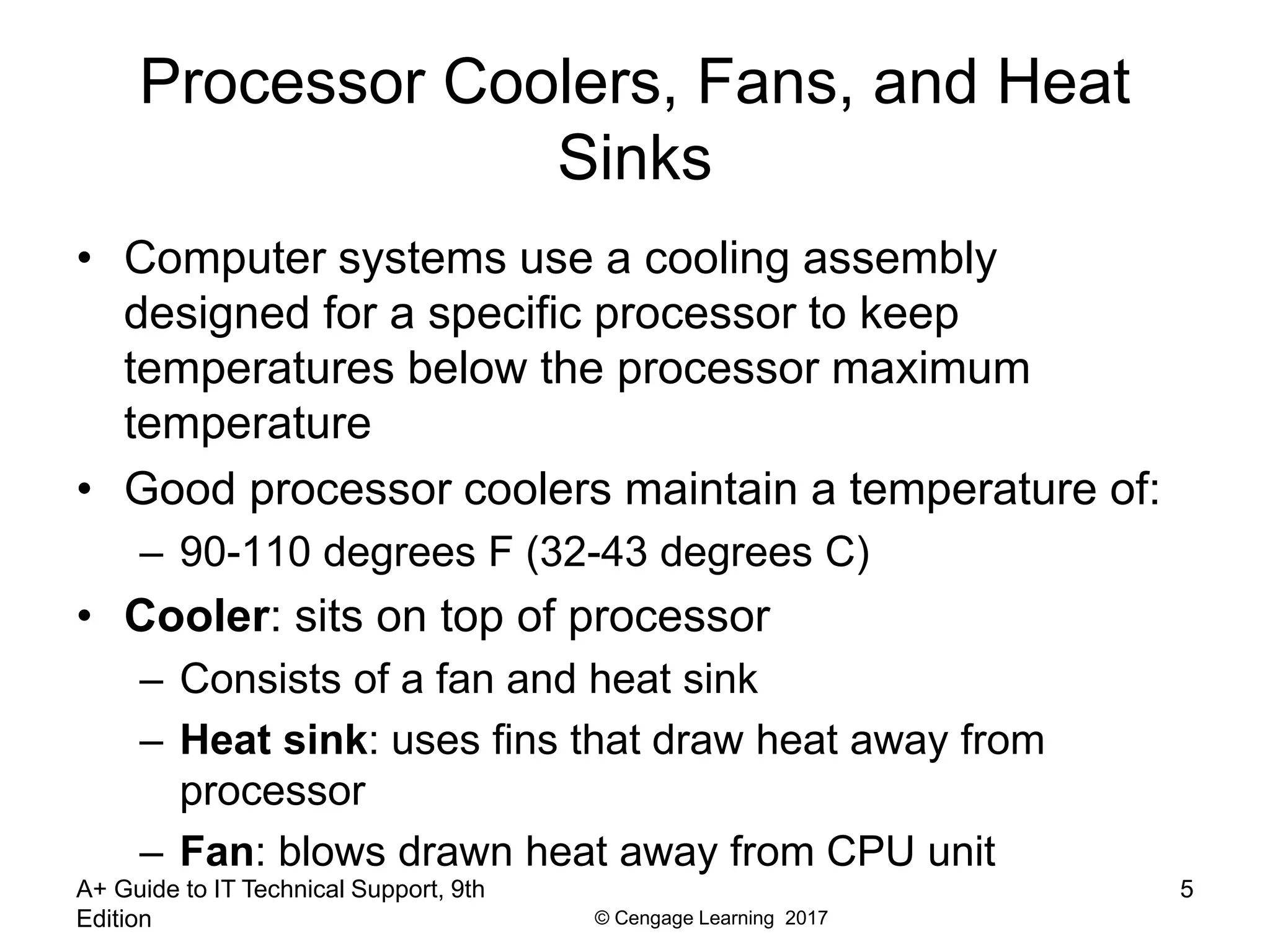 © Cengage Learning 2017
Processor Coolers, Fans, and Heat
Sinks
• Computer systems use a cooling assembly
designed for a specific processor to keep
temperatures below the processor maximum
temperature
• Good processor coolers maintain a temperature of:
– 90-110 degrees F (32-43 degrees C)
• Cooler: sits on top of processor
– Consists of a fan and heat sink
– Heat sink: uses fins that draw heat away from
processor
– Fan: blows drawn heat away from CPU unit
A+ Guide to IT Technical Support, 9th
Edition
5
 