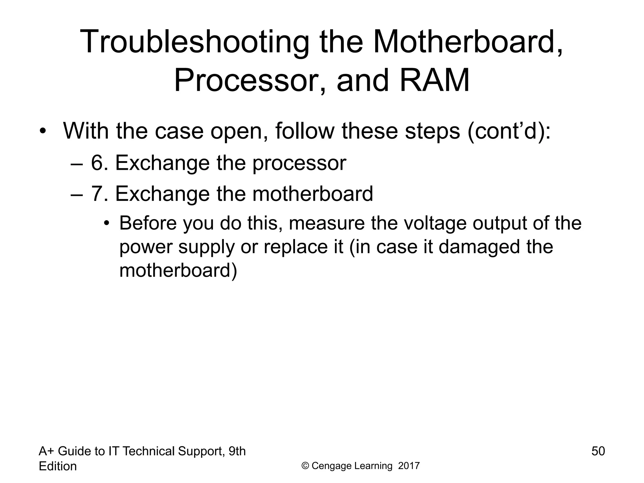 © Cengage Learning 2017
Troubleshooting the Motherboard,
Processor, and RAM
• With the case open, follow these steps (cont’d):
– 6. Exchange the processor
– 7. Exchange the motherboard
• Before you do this, measure the voltage output of the
power supply or replace it (in case it damaged the
motherboard)
A+ Guide to IT Technical Support, 9th
Edition
50
 