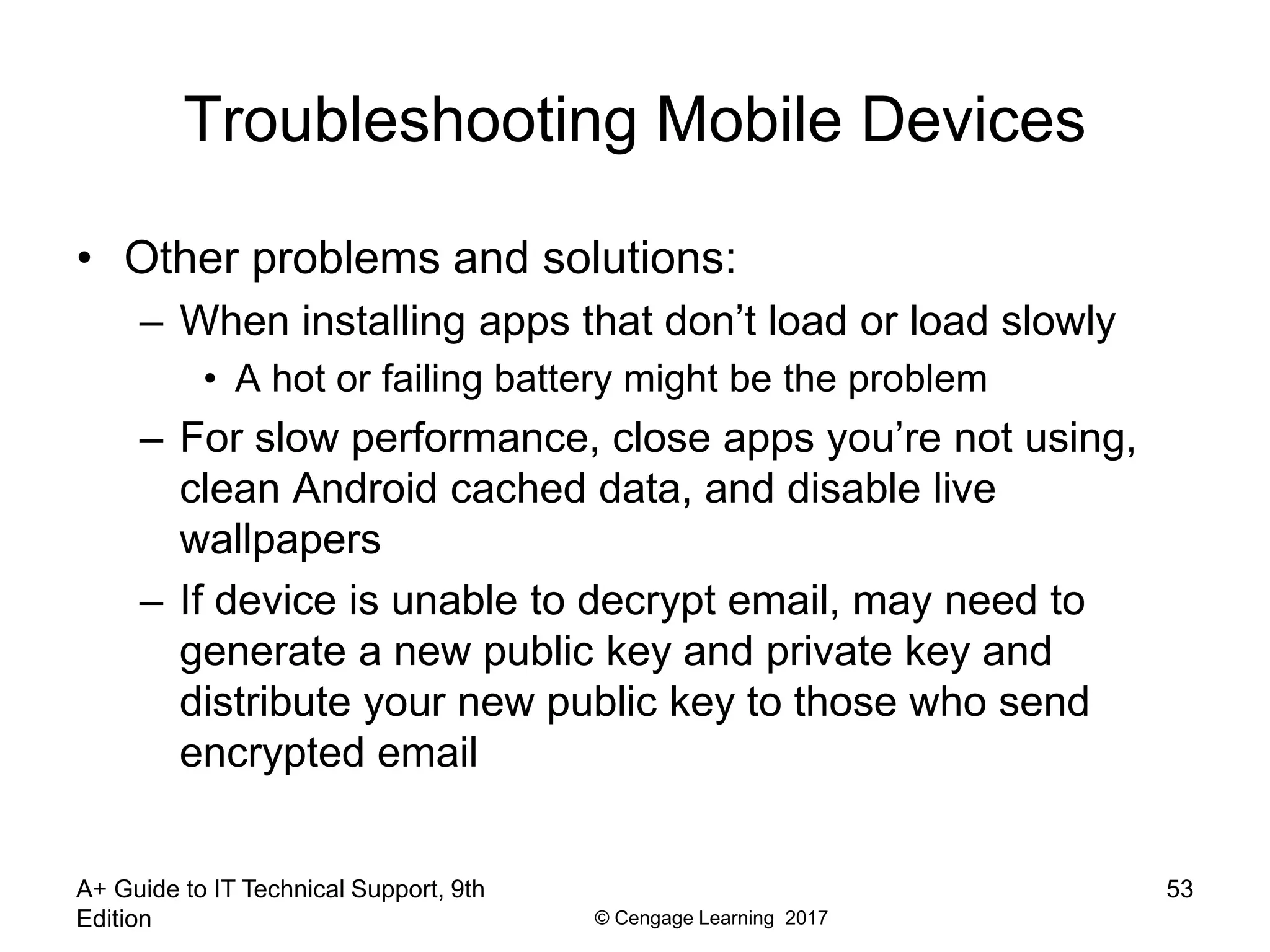 © Cengage Learning 2017
Troubleshooting Mobile Devices
• Other problems and solutions:
– When installing apps that don’t load or load slowly
• A hot or failing battery might be the problem
– For slow performance, close apps you’re not using,
clean Android cached data, and disable live
wallpapers
– If device is unable to decrypt email, may need to
generate a new public key and private key and
distribute your new public key to those who send
encrypted email
A+ Guide to IT Technical Support, 9th
Edition
53
 