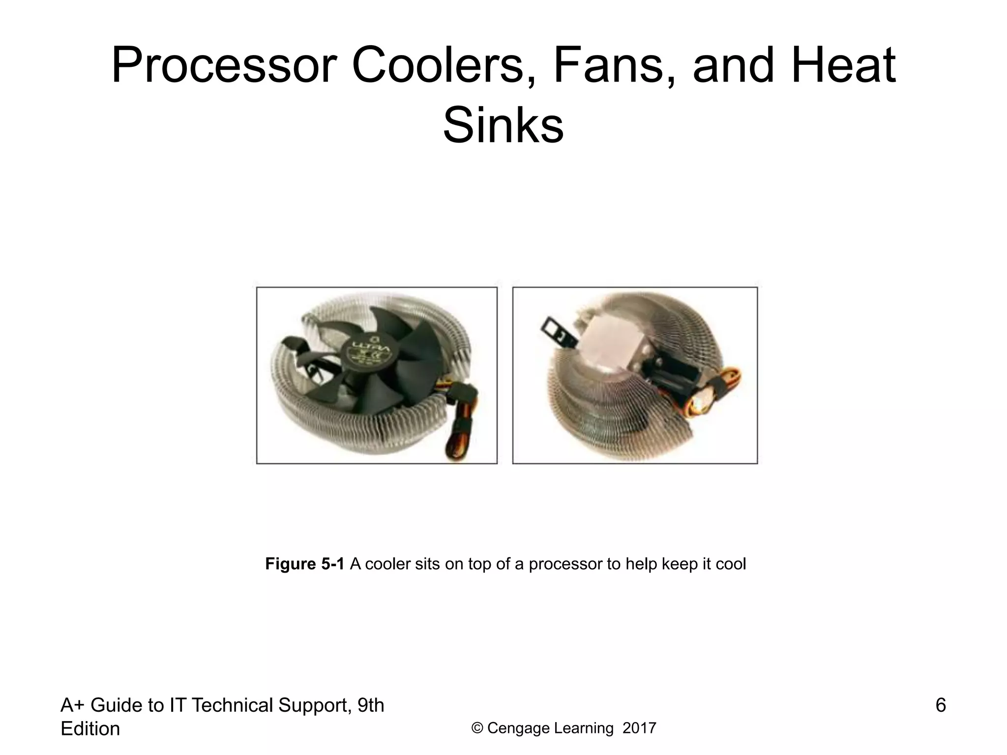 © Cengage Learning 2017
Processor Coolers, Fans, and Heat
Sinks
A+ Guide to IT Technical Support, 9th
Edition
6
Figure 5-1 A cooler sits on top of a processor to help keep it cool
 