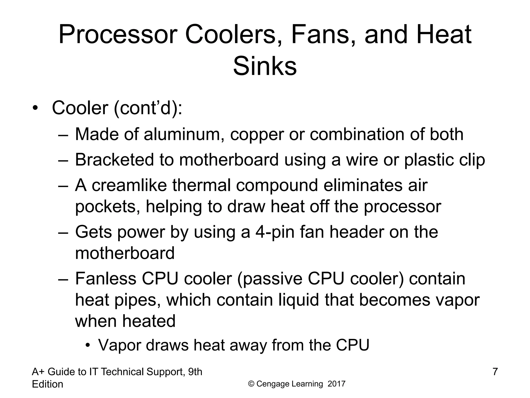 © Cengage Learning 2017
Processor Coolers, Fans, and Heat
Sinks
• Cooler (cont’d):
– Made of aluminum, copper or combination of both
– Bracketed to motherboard using a wire or plastic clip
– A creamlike thermal compound eliminates air
pockets, helping to draw heat off the processor
– Gets power by using a 4-pin fan header on the
motherboard
– Fanless CPU cooler (passive CPU cooler) contain
heat pipes, which contain liquid that becomes vapor
when heated
• Vapor draws heat away from the CPU
A+ Guide to IT Technical Support, 9th
Edition
7
 