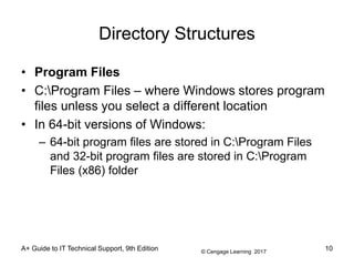© Cengage Learning 2017
Directory Structures
• Program Files
• C:Program Files – where Windows stores program
files unless you select a different location
• In 64-bit versions of Windows:
– 64-bit program files are stored in C:Program Files
and 32-bit program files are stored in C:Program
Files (x86) folder
A+ Guide to IT Technical Support, 9th Edition 10
 