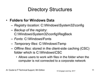 © Cengage Learning 2017
Directory Structures
• Folders for Windows Data
– Registry location: C:WindowsSystem32config
– Backup of the registry:
C:WindowsSystem32configRegBack
– Fonts: C:WindowsFonts
– Temporary files: C:WindowsTemp
– Offline files: stored in the client-side caching (CSC)
folder which is C:WindowsCSC
• Allows users to work with files in the folder when the
computer is not connected to a corporate network
A+ Guide to IT Technical Support, 9th Edition 11
 