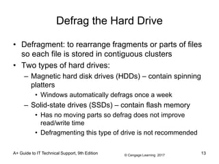 © Cengage Learning 2017
Defrag the Hard Drive
• Defragment: to rearrange fragments or parts of files
so each file is stored in contiguous clusters
• Two types of hard drives:
– Magnetic hard disk drives (HDDs) – contain spinning
platters
• Windows automatically defrags once a week
– Solid-state drives (SSDs) – contain flash memory
• Has no moving parts so defrag does not improve
read/write time
• Defragmenting this type of drive is not recommended
A+ Guide to IT Technical Support, 9th Edition 13
 