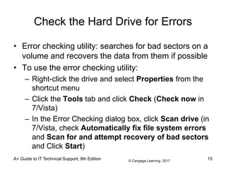 © Cengage Learning 2017
A+ Guide to IT Technical Support, 9th Edition
Check the Hard Drive for Errors
• Error checking utility: searches for bad sectors on a
volume and recovers the data from them if possible
• To use the error checking utility:
– Right-click the drive and select Properties from the
shortcut menu
– Click the Tools tab and click Check (Check now in
7/Vista)
– In the Error Checking dialog box, click Scan drive (in
7/Vista, check Automatically fix file system errors
and Scan for and attempt recovery of bad sectors
and Click Start)
15
 