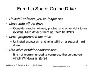 © Cengage Learning 2017
Free Up Space On the Drive
• Uninstall software you no longer use
• Move data off the drive
– Consider moving videos, photos, and other data to an
external hard drive or burning them to DVDs
• Move programs off the drive
– Uninstall a program and reinstall it on a second hard
drive
• Use drive or folder compression
– It is not recommended to compress the volume on
which Windows is stored
A+ Guide to IT Technical Support, 9th Edition 16
 