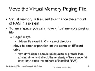 © Cengage Learning 2017
A+ Guide to IT Technical Support, 9th Edition
Move the Virtual Memory Paging File
• Virtual memory: a file used to enhance the amount
of RAM in a system
• To save space you can move virtual memory paging
file
– Pagefile.sys
• Hidden file stored in C drive root directory
– Move to another partition on the same or different
drive
• New drive speed should be equal to or greater than
existing drive and should have plenty of free space (at
least three times the amount of installed RAM)
17
 