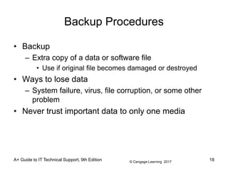 © Cengage Learning 2017
A+ Guide to IT Technical Support, 9th Edition
Backup Procedures
• Backup
– Extra copy of a data or software file
• Use if original file becomes damaged or destroyed
• Ways to lose data
– System failure, virus, file corruption, or some other
problem
• Never trust important data to only one media
18
 