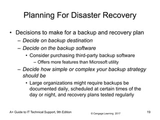 © Cengage Learning 2017
A+ Guide to IT Technical Support, 9th Edition
Planning For Disaster Recovery
• Decisions to make for a backup and recovery plan
– Decide on backup destination
– Decide on the backup software
• Consider purchasing third-party backup software
– Offers more features than Microsoft utility
– Decide how simple or complex your backup strategy
should be
• Large organizations might require backups be
documented daily, scheduled at certain times of the
day or night, and recovery plans tested regularly
19
 