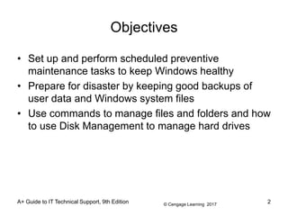 © Cengage Learning 2017
A+ Guide to IT Technical Support, 9th Edition
Objectives
• Set up and perform scheduled preventive
maintenance tasks to keep Windows healthy
• Prepare for disaster by keeping good backups of
user data and Windows system files
• Use commands to manage files and folders and how
to use Disk Management to manage hard drives
2
 