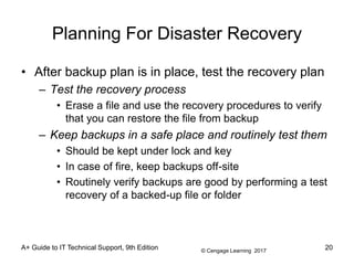 © Cengage Learning 2017
Planning For Disaster Recovery
• After backup plan is in place, test the recovery plan
– Test the recovery process
• Erase a file and use the recovery procedures to verify
that you can restore the file from backup
– Keep backups in a safe place and routinely test them
• Should be kept under lock and key
• In case of fire, keep backups off-site
• Routinely verify backups are good by performing a test
recovery of a backed-up file or folder
A+ Guide to IT Technical Support, 9th Edition 20
 
