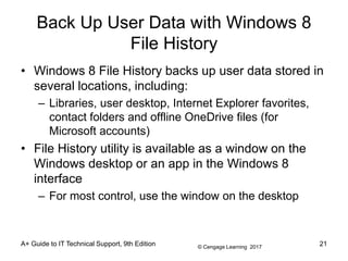 © Cengage Learning 2017
Back Up User Data with Windows 8
File History
• Windows 8 File History backs up user data stored in
several locations, including:
– Libraries, user desktop, Internet Explorer favorites,
contact folders and offline OneDrive files (for
Microsoft accounts)
• File History utility is available as a window on the
Windows desktop or an app in the Windows 8
interface
– For most control, use the window on the desktop
A+ Guide to IT Technical Support, 9th Edition 21
 