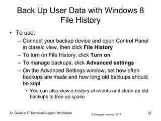 © Cengage Learning 2017
Back Up User Data with Windows 8
File History
• To use:
– Connect your backup device and open Control Panel
in classic view, then click File History
– To turn on File History, click Turn on
– To manage backups, click Advanced settings
– On the Advanced Settings window, set how often
backups are made and how long old backups should
be kept
• You can also view a history of events and clean up old
backups to free up space
A+ Guide to IT Technical Support, 9th Edition 22
 