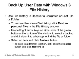 © Cengage Learning 2017
Back Up User Data with Windows 8
File History
• Use File History to Recover a Corrupted or Lost File
or Folder
– To recover items from File History, click Restore
personal files in the File History window
– Use left/right arrow keys on either side of the green
button at the bottom of the window to select a backup
and drill down into a backup to find the file or folder
– Select an item and click Restore button
• To save in a different location, right-click the Restore
button and click Restore to
A+ Guide to IT Technical Support, 9th Edition 24
 