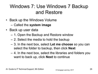 © Cengage Learning 2017
Windows 7: Use Windows 7 Backup
and Restore
• Back up the Windows Volume
– Called the system image
• Back up user data
– 1. Open the Backup and Restore window
– 2. Select the media to hold the backup
– 3. In the next box, select Let me choose so you can
select the folder to backup, then click Next
– 4. In the next box, select the libraries and folders you
want to back up, click Next to continue
A+ Guide to IT Technical Support, 9th Edition 26
 