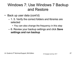 © Cengage Learning 2017
Windows 7: Use Windows 7 Backup
and Restore
• Back up user data (cont’d)
– 1. 5. Verify the correct folders and libraries are
selected
• You can also change the frequency in this step
– 6. Review your backup settings and click Save
settings and run backup
A+ Guide to IT Technical Support, 9th Edition 27
 