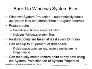 © Cengage Learning 2017
Back Up Windows System Files
• Windows System Protection – automatically backs
up system files and stores them at regular intervals
• Restore point
– Condition at time a snapshot taken
– Includes Windows system files
• Restore points are taken at least every 24 hours
• Can use up to 15 percent of disk space
– If disk space gets too low, restore points are no
longer made
• Can manually create restore point at any time using
the System Protection tab of System Properties
A+ Guide to IT Technical Support, 9th Edition 29
 
