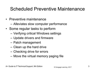 © Cengage Learning 2017
A+ Guide to IT Technical Support, 9th Edition
Scheduled Preventive Maintenance
• Preventive maintenance
– Alleviates slow computer performance
• Some regular tasks to perform
– Verifying critical Windows settings
– Update drivers and firmware
– Patch management
– Clean up the hard drive
– Checking drive for errors
– Move the virtual memory paging file
3
 