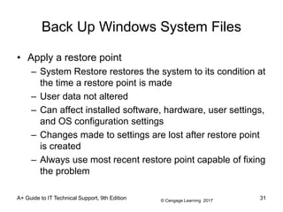 © Cengage Learning 2017
A+ Guide to IT Technical Support, 9th Edition
Back Up Windows System Files
• Apply a restore point
– System Restore restores the system to its condition at
the time a restore point is made
– User data not altered
– Can affect installed software, hardware, user settings,
and OS configuration settings
– Changes made to settings are lost after restore point
is created
– Always use most recent restore point capable of fixing
the problem
31
 