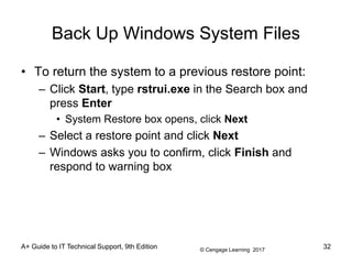 © Cengage Learning 2017
A+ Guide to IT Technical Support, 9th Edition
Back Up Windows System Files
• To return the system to a previous restore point:
– Click Start, type rstrui.exe in the Search box and
press Enter
• System Restore box opens, click Next
– Select a restore point and click Next
– Windows asks you to confirm, click Finish and
respond to warning box
32
 