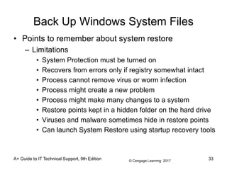 © Cengage Learning 2017
Back Up Windows System Files
• Points to remember about system restore
– Limitations
• System Protection must be turned on
• Recovers from errors only if registry somewhat intact
• Process cannot remove virus or worm infection
• Process might create a new problem
• Process might make many changes to a system
• Restore points kept in a hidden folder on the hard drive
• Viruses and malware sometimes hide in restore points
• Can launch System Restore using startup recovery tools
A+ Guide to IT Technical Support, 9th Edition 33
 