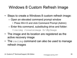 © Cengage Learning 2017
Windows 8 Custom Refresh Image
• Steps to create a Windows 8 custom refresh image:
– Open an elevated command prompt window
• Press Win+X and click Command Prompt (Admin)
– Enter this command, substituting drive and folder:
• recimg /createimage D:MyImage
• The image and its location are registered as the
active recovery image
• The recimg command can also be used to manage
refresh images
A+ Guide to IT Technical Support, 9th Edition 35
 
