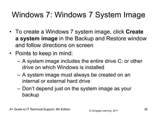 © Cengage Learning 2017
Windows 7: Windows 7 System Image
• To create a Windows 7 system image, click Create
a system image in the Backup and Restore window
and follow directions on screen
• Points to keep in mind:
– A system image includes the entire drive C: or other
drive on which Windows is installed
– A system image must always be created on an
internal or external hard drive
– Don’t depend just on the system image as your
backup
A+ Guide to IT Technical Support, 9th Edition 36
 