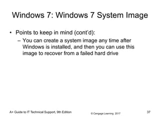 © Cengage Learning 2017
Windows 7: Windows 7 System Image
• Points to keep in mind (cont’d):
– You can create a system image any time after
Windows is installed, and then you can use this
image to recover from a failed hard drive
A+ Guide to IT Technical Support, 9th Edition 37
 