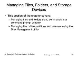 © Cengage Learning 2017
Managing Files, Folders, and Storage
Devices
• This section of the chapter covers:
– Managing files and folders using commands in a
command prompt window
– Managing hard drive partitions and volumes using the
Disk Management utility
A+ Guide to IT Technical Support, 9th Edition 38
 