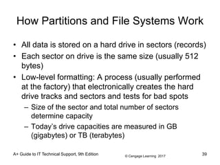 © Cengage Learning 2017
How Partitions and File Systems Work
• All data is stored on a hard drive in sectors (records)
• Each sector on drive is the same size (usually 512
bytes)
• Low-level formatting: A process (usually performed
at the factory) that electronically creates the hard
drive tracks and sectors and tests for bad spots
– Size of the sector and total number of sectors
determine capacity
– Today’s drive capacities are measured in GB
(gigabytes) or TB (terabytes)
A+ Guide to IT Technical Support, 9th Edition 39
 