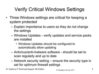 © Cengage Learning 2017
A+ Guide to IT Technical Support, 9th Edition
Verify Critical Windows Settings
• Three Windows settings are critical for keeping a
system protected
– Explain importance to users so they do not change
the settings
– Windows Updates - verify updates and service packs
are installed
• Windows Updates should be configured to
automatically allow updating
– Antivirus/anti-malware software - should be set to
scan regularly and up to date
– Network security setting – ensure the security type is
set for optimum firewall settings
4
 
