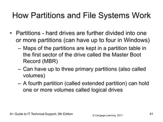 © Cengage Learning 2017
A+ Guide to IT Technical Support, 9th Edition
How Partitions and File Systems Work
• Partitions - hard drives are further divided into one
or more partitions (can have up to four in Windows)
– Maps of the partitions are kept in a partition table in
the first sector of the drive called the Master Boot
Record (MBR)
– Can have up to three primary partitions (also called
volumes)
– A fourth partition (called extended partition) can hold
one or more volumes called logical drives
41
 