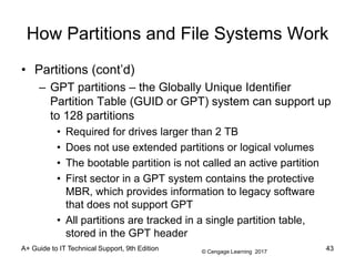 © Cengage Learning 2017
A+ Guide to IT Technical Support, 9th Edition
How Partitions and File Systems Work
• Partitions (cont’d)
– GPT partitions – the Globally Unique Identifier
Partition Table (GUID or GPT) system can support up
to 128 partitions
• Required for drives larger than 2 TB
• Does not use extended partitions or logical volumes
• The bootable partition is not called an active partition
• First sector in a GPT system contains the protective
MBR, which provides information to legacy software
that does not support GPT
• All partitions are tracked in a single partition table,
stored in the GPT header
43
 