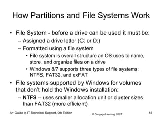 © Cengage Learning 2017
A+ Guide to IT Technical Support, 9th Edition
How Partitions and File Systems Work
• File System - before a drive can be used it must be:
– Assigned a drive letter (C: or D:)
– Formatted using a file system
• File system is overall structure an OS uses to name,
store, and organize files on a drive
• Windows 8/7 supports three types of file systems:
NTFS, FAT32, and exFAT
• File systems supported by Windows for volumes
that don’t hold the Windows installation:
– NTFS – uses smaller allocation unit or cluster sizes
than FAT32 (more efficient)
45
 