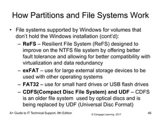 © Cengage Learning 2017
How Partitions and File Systems Work
• File systems supported by Windows for volumes that
don’t hold the Windows installation (cont’d):
– ReFS – Resilient File System (ReFS) designed to
improve on the NTFS file system by offering better
fault tolerance and allowing for better compatibility with
virtualization and data redundancy
– exFAT – use for large external storage devices to be
used with other operating systems
– FAT32 – use for small hard drives or USB flash drives
– CDFS(Compact Disc File System) and UDF – CDFS
is an older file system used by optical discs and is
being replaced by UDF (Universal Disc Format)
A+ Guide to IT Technical Support, 9th Edition 46
 