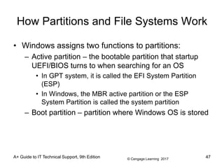 © Cengage Learning 2017
A+ Guide to IT Technical Support, 9th Edition
How Partitions and File Systems Work
• Windows assigns two functions to partitions:
– Active partition – the bootable partition that startup
UEFI/BIOS turns to when searching for an OS
• In GPT system, it is called the EFI System Partition
(ESP)
• In Windows, the MBR active partition or the ESP
System Partition is called the system partition
– Boot partition – partition where Windows OS is stored
47
 