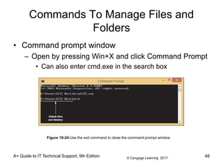 © Cengage Learning 2017
Commands To Manage Files and
Folders
• Command prompt window
– Open by pressing Win+X and click Command Prompt
• Can also enter cmd.exe in the search box
A+ Guide to IT Technical Support, 9th Edition
Figure 10-24 Use the exit command to close the command prompt window
48
 