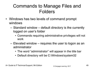 © Cengage Learning 2017
Commands to Manage Files and
Folders
• Windows has two levels of command prompt
windows
– Standard window – default directory is the currently
logged on user’s folder
• Commands requiring administrative privileges will not
work
– Elevated window – requires the user to logon as an
administrator
• The word “administrator” will appear in the title bar
• Default directory will be C:Windowssystem32
A+ Guide to IT Technical Support, 9th Edition 49
 