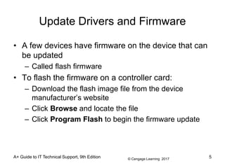 © Cengage Learning 2017
Update Drivers and Firmware
• A few devices have firmware on the device that can
be updated
– Called flash firmware
• To flash the firmware on a controller card:
– Download the flash image file from the device
manufacturer’s website
– Click Browse and locate the file
– Click Program Flash to begin the firmware update
A+ Guide to IT Technical Support, 9th Edition 5
 