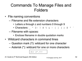 © Cengage Learning 2017
A+ Guide to IT Technical Support, 9th Edition
Commands To Manage Files and
Folders
• File naming conventions
– Filename and file extension characters
• Letters a through z and numbers 0 through 9
• Characters: _ ^ $~ ! # % & – { } ( ) @ ' `
– Filename with spaces:
• Enclose filename in double quotation marks
• Wildcard characters in command lines
– Question mark (?): wildcard for one character
– Asterisk (*): wildcard for one or more characters
52
 