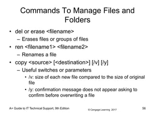 © Cengage Learning 2017
Commands To Manage Files and
Folders
• del or erase <filename>
– Erases files or groups of files
• ren <filename1> <filename2>
– Renames a file
• copy <source> [<destination>] [/v] [/y]
– Useful switches or parameters
• /v: size of each new file compared to the size of original
file
• /y: confirmation message does not appear asking to
confirm before overwriting a file
A+ Guide to IT Technical Support, 9th Edition 56
 