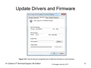 © Cengage Learning 2017
Update Drivers and Firmware
A+ Guide to IT Technical Support, 9th Edition 6
Figure 10-1 Use the device’s properties box to flash the firmware on some devices
 