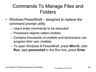 © Cengage Learning 2017
Commands To Manage Files and
Folders
• Windows PowerShell – designed to replace the
command prompt utility
– Users enter commands to be executed
– Processes objects called cmdlets
– Contains thousands of cmdlets and technicians can
program their own cmdlets
– To open Windows 8 PowerShell, press Win+X, click
Run, type powershell in the Run box, press Enter
A+ Guide to IT Technical Support, 9th Edition 64
 
