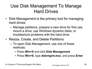 © Cengage Learning 2017
Use Disk Management To Manage
Hard Drives
• Disk Management is the primary tool for managing
hard drives
– Manage partitions, prepare a new drive for first use,
mount a drive, use Windows dynamic disks, or
troubleshoot problems with the hard drive
• Resize, Create, and Delete Partitions
– To open Disk Management, use one of these
methods:
• Press Win+X and click Disk Management
• Press Win+S, type diskmgmt.msc, and press Enter
A+ Guide to IT Technical Support, 9th Edition 65
 