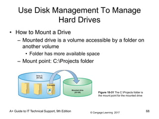 © Cengage Learning 2017
A+ Guide to IT Technical Support, 9th Edition
Use Disk Management To Manage
Hard Drives
• How to Mount a Drive
– Mounted drive is a volume accessible by a folder on
another volume
• Folder has more available space
– Mount point: C:Projects folder
Figure 10-31 The C:Projects folder is
the mount point for the mounted drive
68
 