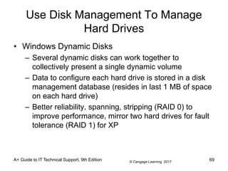 © Cengage Learning 2017
Use Disk Management To Manage
Hard Drives
• Windows Dynamic Disks
– Several dynamic disks can work together to
collectively present a single dynamic volume
– Data to configure each hard drive is stored in a disk
management database (resides in last 1 MB of space
on each hard drive)
– Better reliability, spanning, stripping (RAID 0) to
improve performance, mirror two hard drives for fault
tolerance (RAID 1) for XP
A+ Guide to IT Technical Support, 9th Edition 69
 