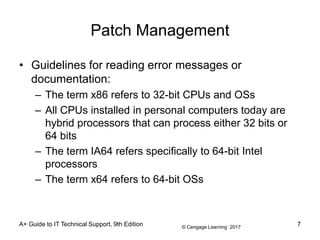 © Cengage Learning 2017
Patch Management
• Guidelines for reading error messages or
documentation:
– The term x86 refers to 32-bit CPUs and OSs
– All CPUs installed in personal computers today are
hybrid processors that can process either 32 bits or
64 bits
– The term IA64 refers specifically to 64-bit Intel
processors
– The term x64 refers to 64-bit OSs
A+ Guide to IT Technical Support, 9th Edition 7
 