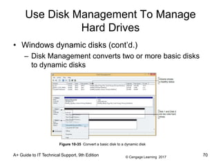© Cengage Learning 2017
Use Disk Management To Manage
Hard Drives
• Windows dynamic disks (cont’d.)
– Disk Management converts two or more basic disks
to dynamic disks
A+ Guide to IT Technical Support, 9th Edition 70
Figure 10-35 Convert a basic disk to a dynamic disk
 