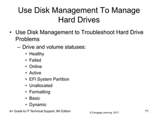 © Cengage Learning 2017
A+ Guide to IT Technical Support, 9th Edition
Use Disk Management To Manage
Hard Drives
• Use Disk Management to Troubleshoot Hard Drive
Problems
– Drive and volume statuses:
• Healthy
• Failed
• Online
• Active
• EFI System Partition
• Unallocated
• Formatting
• Basic
• Dynamic
71
 