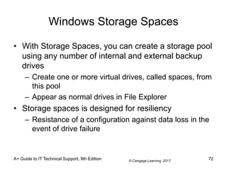 © Cengage Learning 2017
A+ Guide to IT Technical Support, 9th Edition
Windows Storage Spaces
• With Storage Spaces, you can create a storage pool
using any number of internal and external backup
drives
– Create one or more virtual drives, called spaces, from
this pool
– Appear as normal drives in File Explorer
• Storage spaces is designed for resiliency
– Resistance of a configuration against data loss in the
event of drive failure
72
 